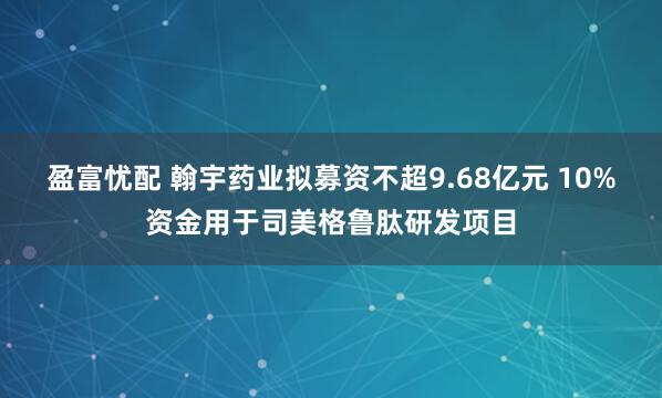 盈富忧配 翰宇药业拟募资不超9.68亿元 10%资金用于司美格鲁肽研发项目