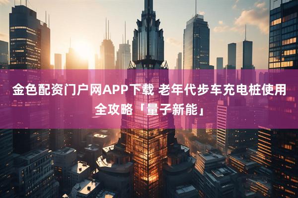 金色配资门户网APP下载 老年代步车充电桩使用全攻略「量子新能」