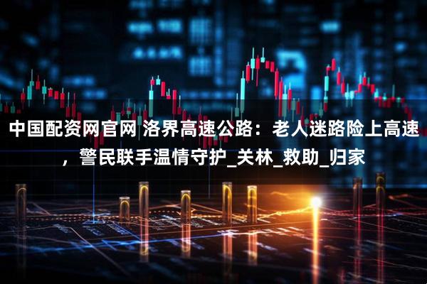 中国配资网官网 洛界高速公路：老人迷路险上高速，警民联手温情守护_关林_救助_归家