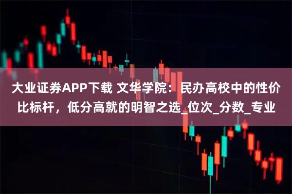 大业证券APP下载 文华学院：民办高校中的性价比标杆，低分高就的明智之选_位次_分数_专业