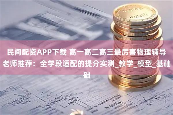 民间配资APP下载 高一高二高三最厉害物理辅导老师推荐：全学段适配的提分实测_教学_模型_基础