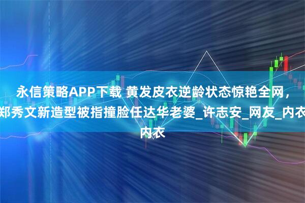 永信策略APP下载 黄发皮衣逆龄状态惊艳全网，郑秀文新造型被指撞脸任达华老婆_许志安_网友_内衣
