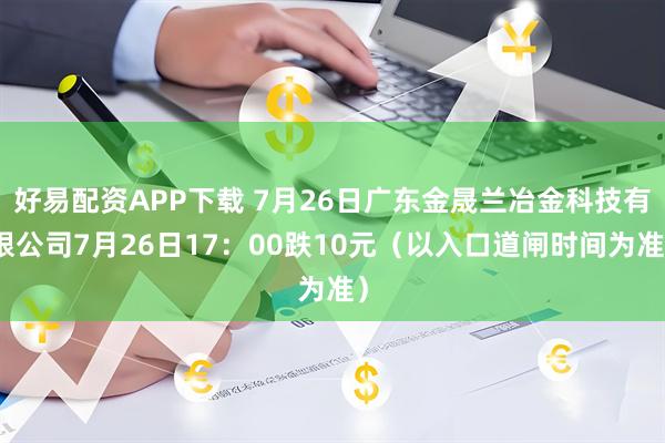 好易配资APP下载 7月26日广东金晟兰冶金科技有限公司7月26日17：00跌10元（以入口道闸时间为准）