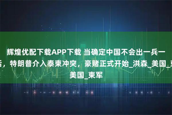 辉煌优配下载APP下载 当确定中国不会出一兵一枪后，特朗普介入泰柬冲突，豪赌正式开始_洪森_美国_柬军
