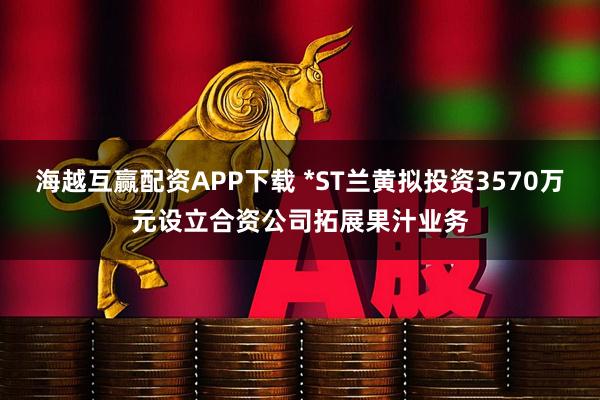 海越互赢配资APP下载 *ST兰黄拟投资3570万元设立合资公司拓展果汁业务