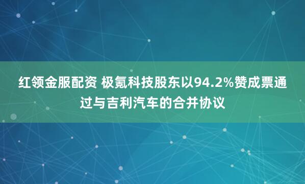红领金服配资 极氪科技股东以94.2%赞成票通过与吉利汽车的合并协议