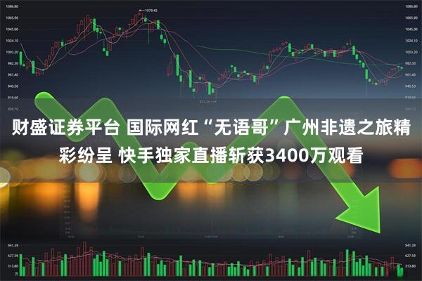 财盛证券平台 国际网红“无语哥”广州非遗之旅精彩纷呈 快手独家直播斩获3400万观看