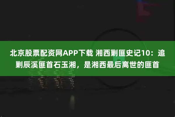 北京股票配资网APP下载 湘西剿匪史记10：追剿辰溪匪首石玉湘，是湘西最后离世的匪首