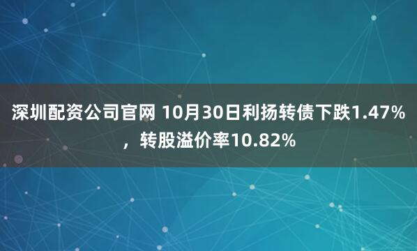 深圳配资公司官网 10月30日利扬转债下跌1.47%，转股溢价率10.82%