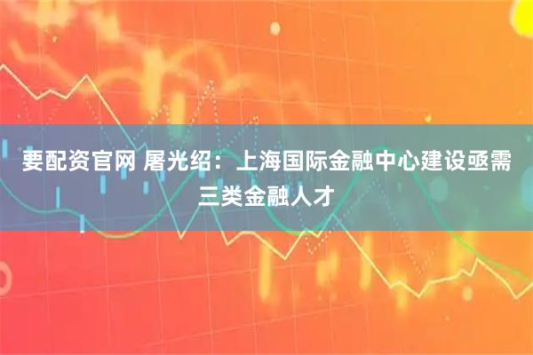 要配资官网 屠光绍：上海国际金融中心建设亟需三类金融人才