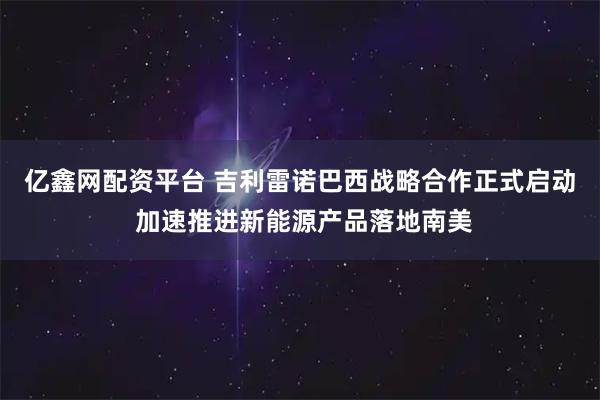 亿鑫网配资平台 吉利雷诺巴西战略合作正式启动 加速推进新能源产品落地南美