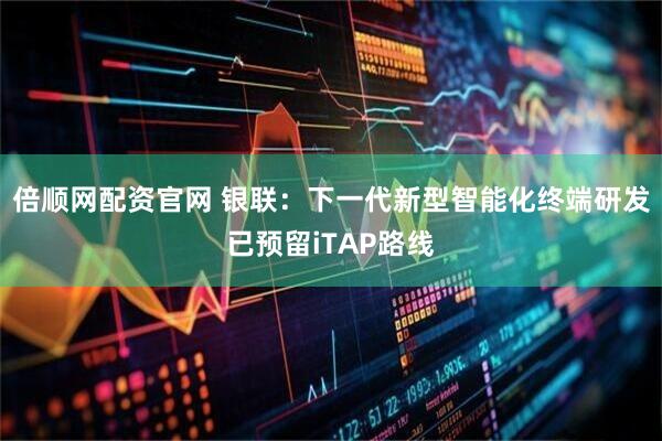 倍顺网配资官网 银联：下一代新型智能化终端研发已预留iTAP路线