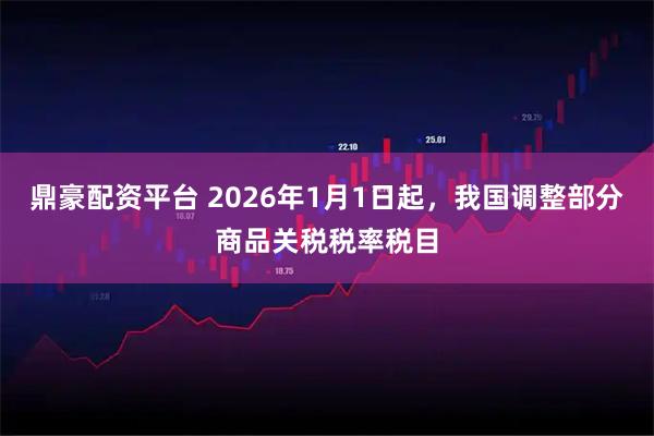 鼎豪配资平台 2026年1月1日起，我国调整部分商品关税税率税目