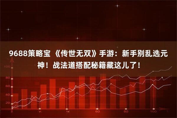 9688策略宝 《传世无双》手游：新手别乱选元神！战法道搭配秘籍藏这儿了！
