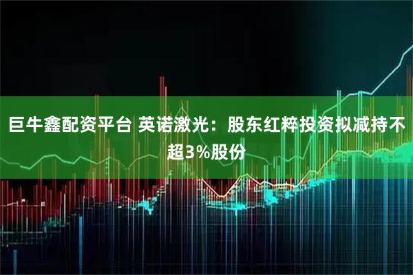 巨牛鑫配资平台 英诺激光：股东红粹投资拟减持不超3%股份