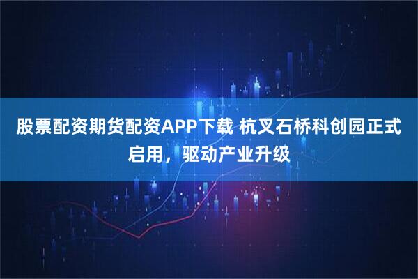 股票配资期货配资APP下载 杭叉石桥科创园正式启用，驱动产业升级