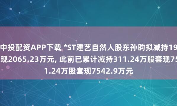 中投配资APP下载 *ST建艺自然人股东孙昀拟减持196.5万股套现2065.23万元, 此前已累计减持311.24万股套现7542.9万元