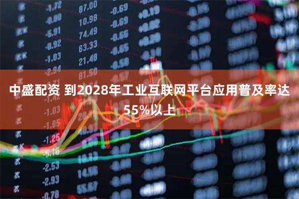 中盛配资 到2028年工业互联网平台应用普及率达55%以上