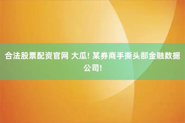 合法股票配资官网 大瓜! 某券商手撕头部金融数据公司!