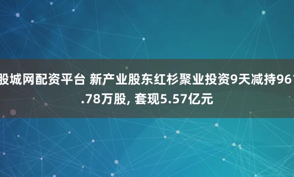 股城网配资平台 新产业股东红杉聚业投资9天减持961.78万股, 套现5.57亿元