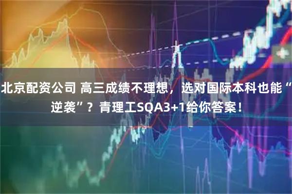 北京配资公司 高三成绩不理想，选对国际本科也能“逆袭”？青理工SQA3+1给你答案！
