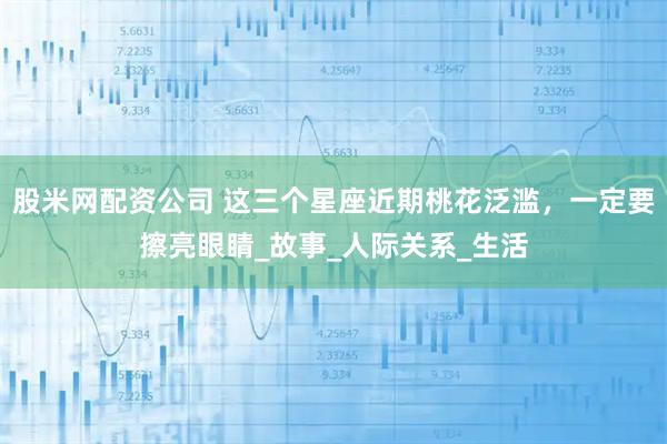 股米网配资公司 这三个星座近期桃花泛滥，一定要擦亮眼睛_故事_人际关系_生活