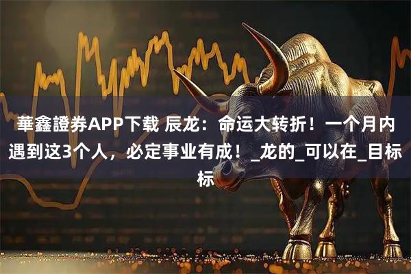 華鑫證券APP下载 辰龙：命运大转折！一个月内遇到这3个人，必定事业有成！_龙的_可以在_目标