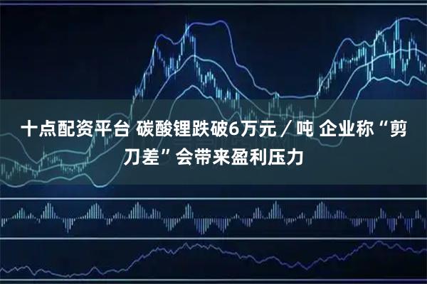 十点配资平台 碳酸锂跌破6万元／吨 企业称“剪刀差”会带来盈利压力