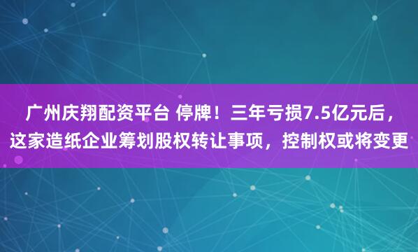 广州庆翔配资平台 停牌！三年亏损7.5亿元后，这家造纸企业筹划股权转让事项，控制权或将变更