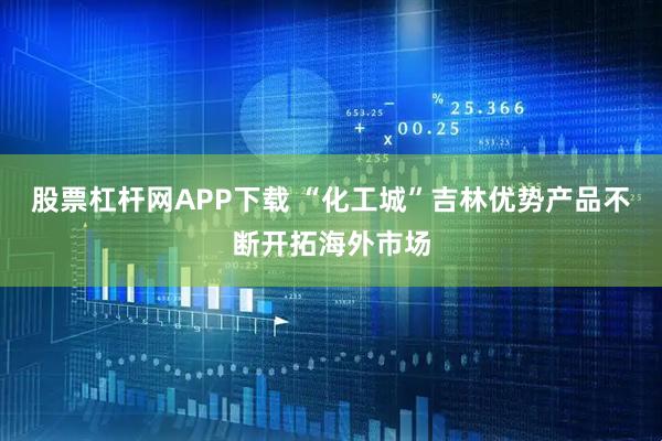 股票杠杆网APP下载 “化工城”吉林优势产品不断开拓海外市场