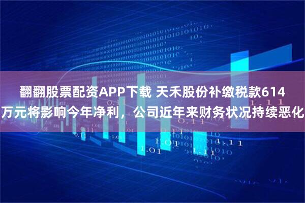 翻翻股票配资APP下载 天禾股份补缴税款614万元将影响今年净利，公司近年来财务状况持续恶化