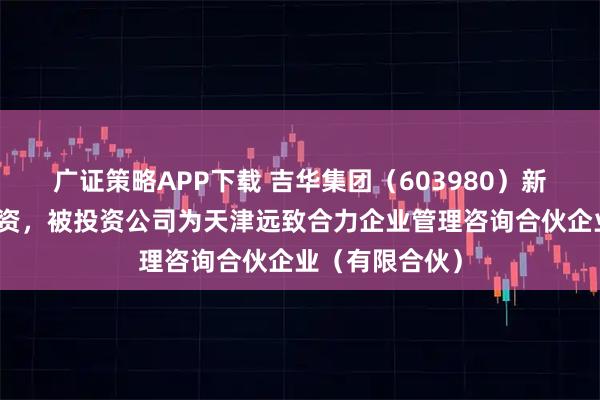 广证策略APP下载 吉华集团（603980）新增一起对外投资，被投资公司为天津远致合力企业管理咨询合伙企业（有限合伙）