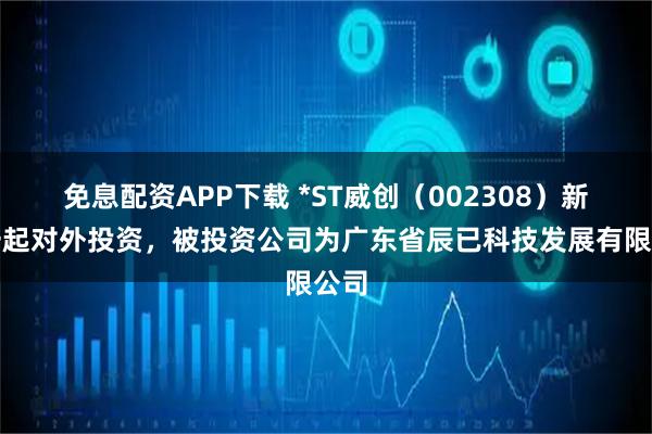 免息配资APP下载 *ST威创（002308）新增一起对外投资，被投资公司为广东省辰已科技发展有限公司