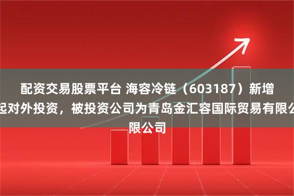 配资交易股票平台 海容冷链（603187）新增一起对外投资，被投资公司为青岛金汇容国际贸易有限公司