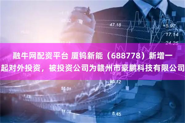 融牛网配资平台 厦钨新能（688778）新增一起对外投资，被投资公司为赣州市豪鹏科技有限公司