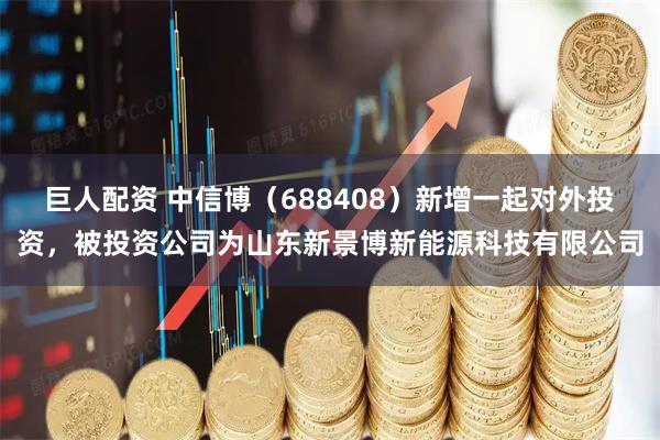 巨人配资 中信博（688408）新增一起对外投资，被投资公司为山东新景博新能源科技有限公司
