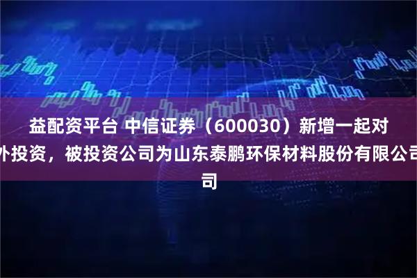 益配资平台 中信证券（600030）新增一起对外投资，被投资公司为山东泰鹏环保材料股份有限公司