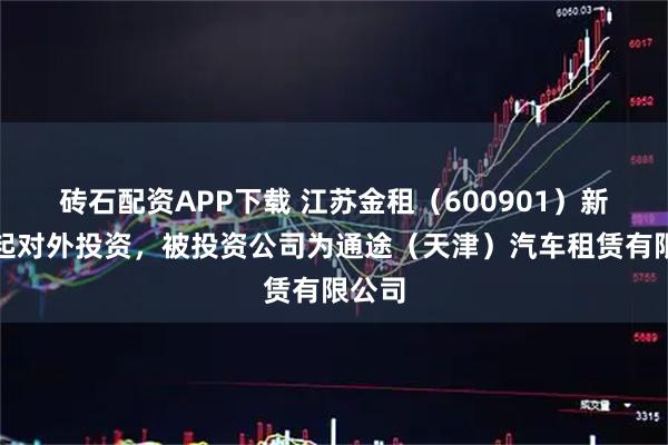 砖石配资APP下载 江苏金租（600901）新增一起对外投资，被投资公司为通途（天津）汽车租赁有限公司