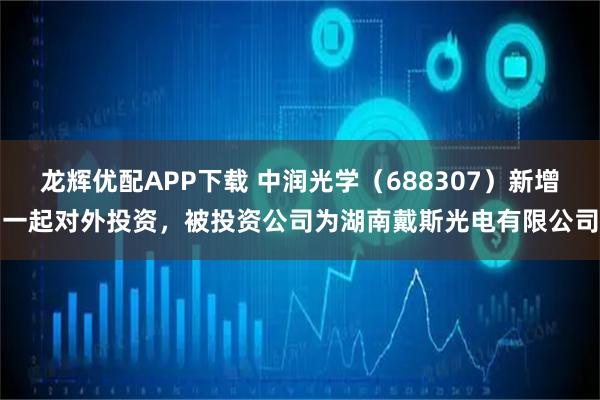 龙辉优配APP下载 中润光学（688307）新增一起对外投资，被投资公司为湖南戴斯光电有限公司