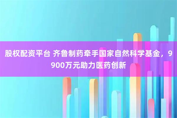 股权配资平台 齐鲁制药牵手国家自然科学基金，9900万元助力医药创新