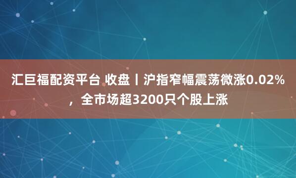 汇巨福配资平台 收盘丨沪指窄幅震荡微涨0.02%，全市场超3200只个股上涨