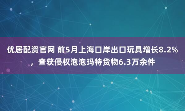 优居配资官网 前5月上海口岸出口玩具增长8.2%，查获侵权泡泡玛特货物6.3万余件