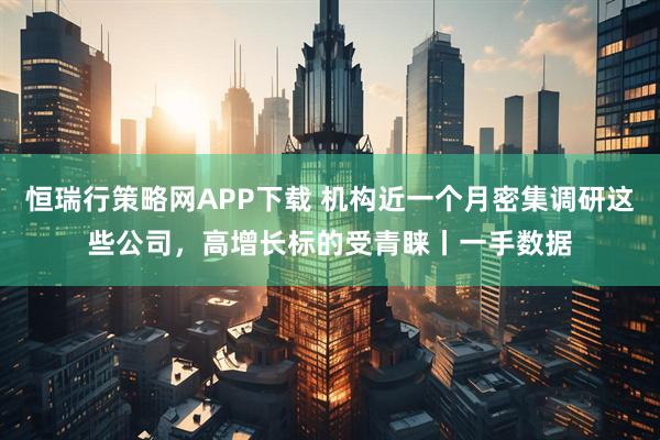 恒瑞行策略网APP下载 机构近一个月密集调研这些公司，高增长标的受青睐丨一手数据