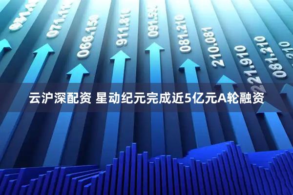 云沪深配资 星动纪元完成近5亿元A轮融资