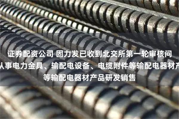 证券配资公司 固力发已收到北交所第一轮审核问询函：专业从事电力金具、输配电设备、电缆附件等输配电器材产品研发销售