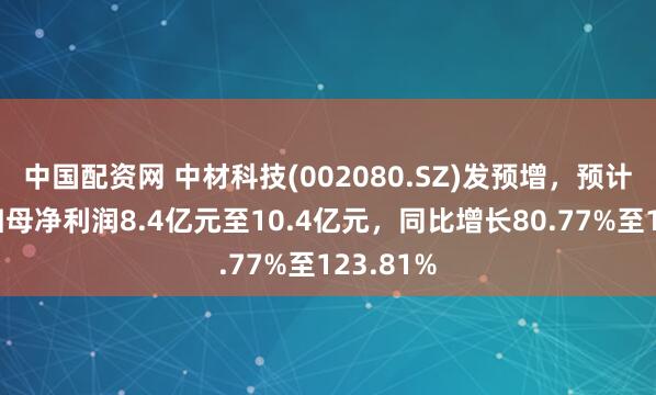 中国配资网 中材科技(002080.SZ)发预增，预计上半年归母净利润8.4亿元至10.4亿元，同比增长80.77%至123.81%