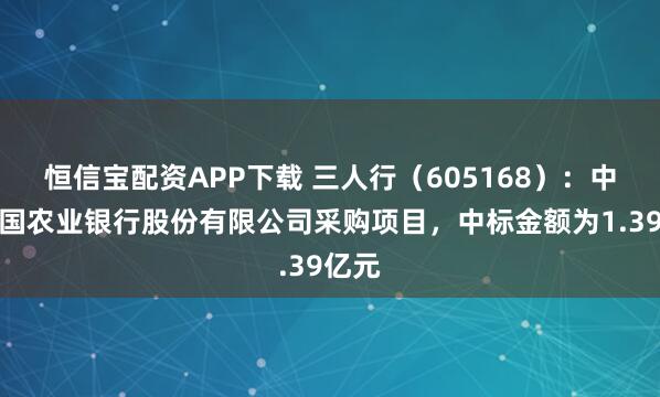恒信宝配资APP下载 三人行（605168）：中标中国农业银行股份有限公司采购项目，中标金额为1.39亿元