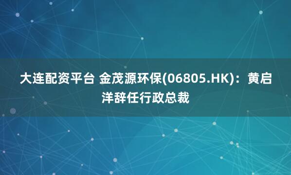 大连配资平台 金茂源环保(06805.HK)：黄启洋辞任行政总裁