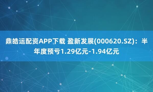 鼎皓运配资APP下载 盈新发展(000620.SZ)：半年度预亏1.29亿元-1.94亿元