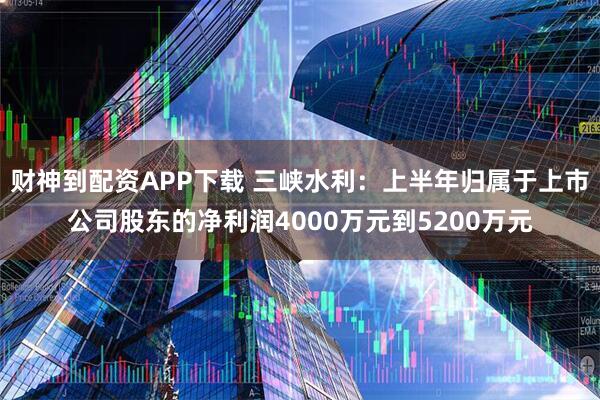 财神到配资APP下载 三峡水利：上半年归属于上市公司股东的净利润4000万元到5200万元